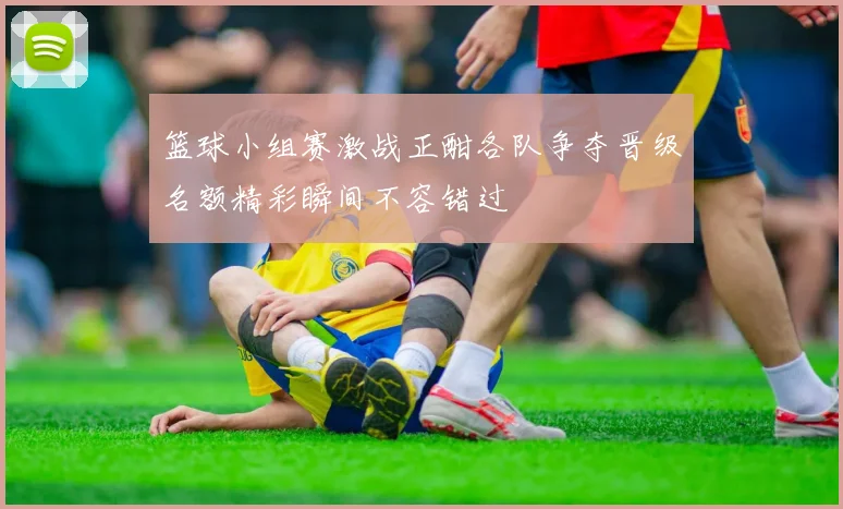 篮球小组赛激战正酣各队争夺晋级名额精彩瞬间不容错过