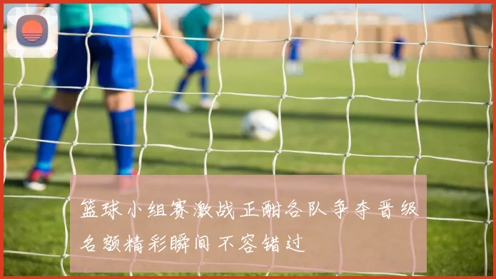 篮球小组赛激战正酣各队争夺晋级名额精彩瞬间不容错过