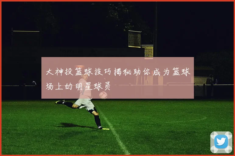 大神投篮球技巧揭秘助你成为篮球场上的明星球员