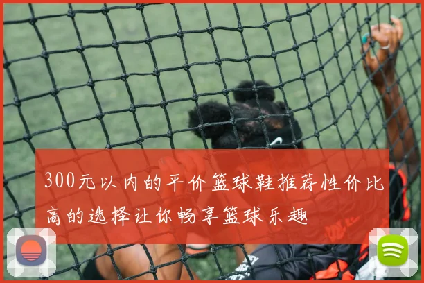 300元以内的平价篮球鞋推荐性价比高的选择让你畅享篮球乐趣