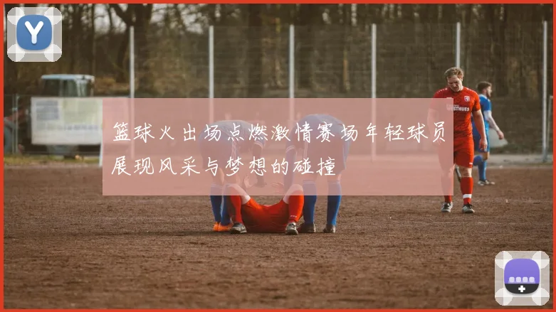 篮球火出场点燃激情赛场年轻球员展现风采与梦想的碰撞