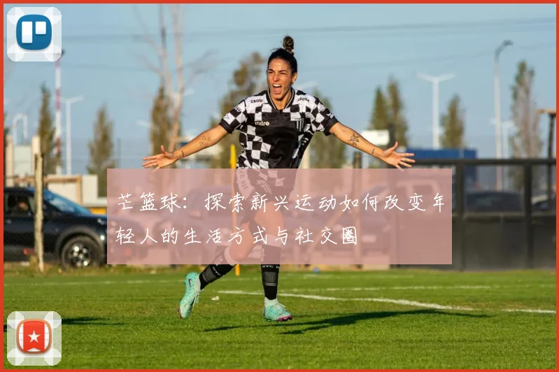 芒篮球：探索新兴运动如何改变年轻人的生活方式与社交圈