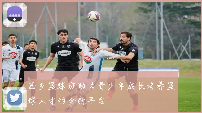 西乡篮球班助力青少年成长培养篮球人才的全新平台