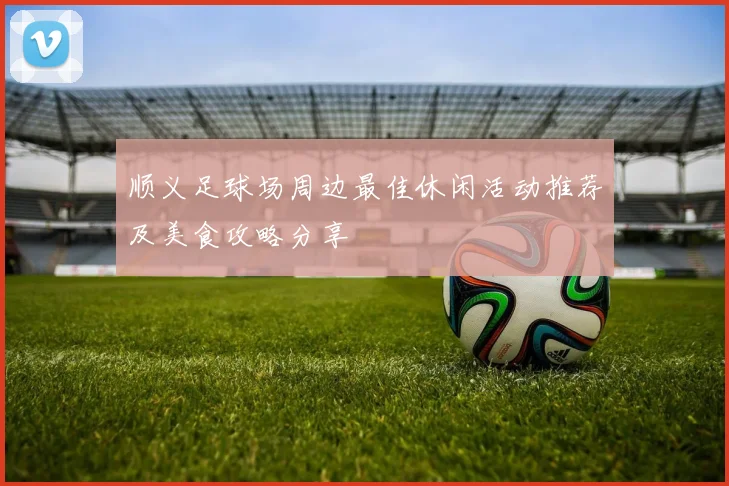 顺义足球场周边最佳休闲活动推荐及美食攻略分享