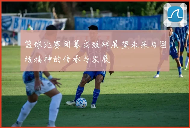 篮球比赛闭幕式致辞展望未来与团结精神的传承与发展